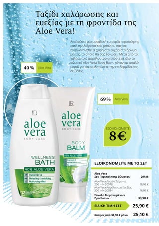 40 % Aloe Vera
69 % Aloe Vera
Απολαύστε μία μοναδική εμπειρία περιποίησης
κατά την διάρκεια του μπάνιου σας και
αναζωογονηθείτε χάρη στο ευχάριστο άρωμα
μέντας, το οποίο θα σας τονώσει. Μετά από το
χαλαρωτικό αφρόλουτρο απλώστε σε όλο το
σώμα το Aloe Vera Boby Balm, κάνοντας απαλό
μασάζ για να ενυδατώσετε την επιδερμίδα σας
σε βάθος.
ΕΞΟΙΚΟΝΟΜΕΙΤΕ ΜΕ ΤΟ ΣΕΤ
Aloe Vera
Σετ Περιποίησης Σώματος	 20188
Aloe Vera Λοσιόν Σώματος
200 ml • 20078	 16,99 €
Aloe Vera Αφρόλουτρο Ευεξίας
300 ml • 20034	 16,99 €
Σύνολο Μεμονωμένων
Προϊόντων	 33,98 €
25,90 €ΕΙΔΙΚΗ ΤΙΜΗ ΣΕΤ
Κύπρος από 31,98 € μόνο	 25,10 €
ΕΞΟΙΚΟΝΟΜΕΙΤΕ
8€
Ταξίδι χαλάρωσης και
ευεξίας με τη φροντίδα της
Aloe Vera!
 