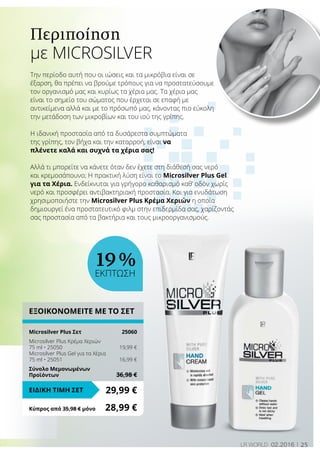 25LR world 02.2016
Περιποίηση
με MICROSILVER
Την περίοδο αυτή που οι ιώσεις και τα μικρόβια είναι σε
έξαρση, θα πρέπει να βρούμε τρόπους για να προστατεύσουμε
τον οργανισμό μας και κυρίως τα χέρια μας. Τα χέρια μας
είναι το σημείο του σώματος που έρχεται σε επαφή με
αντικείμενα αλλά και με το πρόσωπό μας, κάνοντας πιο εύκολη
την μετάδοση των μικροβίων και του ιού της γρίπης.
Η ιδανική προστασία από τα δυσάρεστα συμπτώματα
της γρίπης, τον βήχα και την καταρροή, είναι να
πλένετε καλά και συχνά τα χέρια σας!
Αλλά τι μπορείτε να κάνετε όταν δεν έχετε στη διάθεσή σας νερό
και κρεμοσάπουνο; Η πρακτική λύση είναι το Microsilver Plus Gel
για τα Χέρια. Ενδείκνυται για γρήγορο καθαρισμό καθ’ οδόν χωρίς
νερό και προσφέρει αντιβακτηριακή προστασία. Και για ενυδάτωση
χρησιμοποιήστε την Microsilver Plus Κρέμα Χεριών η οποία
δημιουργεί ένα προστατευτικό φιλμ στην επιδερμίδα σας, χαρίζοντάς
σας προστασία από τα βακτήρια και τους μικροοργανισμούς.
ΕΞΟΙΚΟΝΟΜΕΙΤΕ ΜΕ ΤΟ ΣΕΤ
Microsilver Plus Σετ	 25060
Microsilver Plus Κρέμα Χεριών
75 ml • 25050	 19,99 €
Microsilver Plus Gel για τα Χέρια
75 ml • 25051	 16,99 €
Σύνολο Μεμονωμένων
Προϊόντων	 36,98 €
29,99 €ΕΙΔΙΚΗ ΤΙΜΗ ΣΕΤ
Κύπρος από 35,98 € μόνο	 28,99 €
19 %
ΕΚΠΤΩΣΗ
 