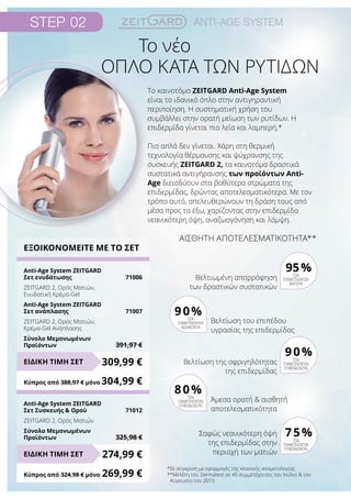 Step 02 Anti-Age system
Το νέο
ΟΠΛΟ ΚΑΤΑ ΤΩΝ ΡΥΤΙΔΩΝ
ΕΞΟΙΚΟΝΟΜΕΙΤΕ ΜΕ ΤΟ ΣΕΤ
Anti-Age System ZEITGARD
Σετ ενυδάτωσης	 71006
ZEITGARD 2, Ορός Ματιών,
Ενυδατική Κρέμα-Gel
Anti-Age System ZEITGARD
Σετ ανάπλασης	 71007
ZEITGARD 2, Ορός Ματιών,
Κρέμα-Gel Ανάπλασης
Σύνολο Μεμονωμένων
Προϊόντων	 391,97 €
Anti-Age System ZEITGARD
Σετ Συσκευής  Ορού	 71012
ZEITGARD 2, Ορός Ματιών
Σύνολο Μεμονωμένων
Προϊόντων	 325,98 €
309,99 €
274,99 €
ΕΙΔΙΚΗ ΤΙΜΗ ΣΕΤ
ΕΙΔΙΚΗ ΤΙΜΗ ΣΕΤ
Κύπρος από 388,97 € μόνο	304,99 €
Κύπρος από 324,98 € μόνο	269,99 €
*Σε σύγκριση με εφαρμογές της κλασικής κοσμετολογίας
**Μελέτη του Dermatest σε 40 συμμετέχοντες τον Ιούλιο  τον
Αύγουστο του 2015
ΑΙΣΘΗΤΗ ΑΠΟΤΕΛΕΣΜΑΤΙΚΟΤΗΤΑ**
Βελτιωμένη απορρόφηση
των δραστικών συστατικών
95%των
συμμετεχόντων
βλέπουν
Βελτίωση της σφριγηλότητας
της επιδερμίδας
των
συμμετεχόντων
επιβεβαιώνουν
90%
Σαφώς νεανικότερη όψη
της επιδερμίδας στην
περιοχή των ματιών
των
συμμετεχόντων
επιβεβαιώνουν
75%
Βελτίωση του επιπέδου
υγρασίας της επιδερμίδας
των
συμμετεχόντων
αισθάνονται
90%
Άμεσα ορατή  αισθητή
αποτελεσματικότητα
των
συμμετεχόντων
επιβεβαιώνουν
80%
Το καινοτόμο ZEITGARD Anti-Age System
είναι το ιδανικό όπλο στην αντιγηραντική
περιποίηση. Η συστηματική χρήση του
συμβάλλει στην ορατή μείωση των ρυτίδων. Η
επιδερμίδα γίνεται πιο λεία και λαμπερή.*
Πιο απλά δεν γίνεται. Χάρη στη θερμική
τεχνολογία θέρμανσης και ψύχρανσης της
συσκευής ZEITGARD 2, τα καινοτόμα δραστικά
συστατικά αντιγήρανσης των προϊόντων Anti-
Age διεισδύουν στα βαθύτερα στρώματα της
επιδερμίδας, δρώντας αποτελεσματικότερα. Με τον
τρόπο αυτό, απελευθερώνουν τη δράση τους από
μέσα προς τα έξω, χαρίζοντας στην επιδερμίδα
νεανικότερη όψη, αναζωογόνηση και λάμψη.
 