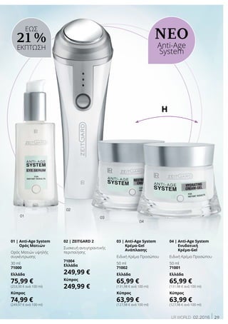 29LR world 02.2016
ΝΕΟ
Anti-Age
System
ΕΩΣ
21 %
ΕΚΠΤΩΣΗ
01 | Anti-Age System
Ορός Ματιών
Ορός Ματιών υψηλής
συγκέντρωσης
30 ml
71000
Ελλάδα
75,99 €
(253,30 € ανά 100 ml)
Κύπρος
74,99 €
(249,97 € ανά 100 ml)
03 | Anti-Age System
Κρέμα-Gel
Ανάπλασης
Ειδική Κρέμα Προσώπου
50 ml
71002
Ελλάδα
65,99 €
(131,98 € ανά 100 ml)
Κύπρος
63,99 €
(127,98 € ανά 100 ml)
04 | Anti-Age System
Ενυδατική
Κρέμα-Gel
Ειδική Κρέμα Προσώπου
50 ml
71001
Ελλάδα
65,99 €
(131,98 € ανά 100 ml)
Κύπρος
63,99 €
(127,98 € ανά 100 ml)
02 | ZEITGARD 2
Συσκευή αντιγηραντικής
περιποίησης
71004
Ελλάδα
249,99 €
Κύπρος
249,99 €
02
01
04
03
ή
 