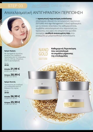 Step 03 Care system
nano
gold
daily care
Καθημερινή Περιποίηση
που καταπολεμά
τα σημάδια γήρανσης
της επιδερμίδας
Η προσωπική περιποίηση ανάπλασης
ολοκληρώνει ιδανικά την αντιγηραντική περιποίηση
ZEITGARD Anti-Age Management. Ειδικά σχεδιασμένη
για τις έντονες απαιτήσεις της καθημερινότητας,
συμβάλλει αποτελεσματικά στην περιποίηση του
προσώπου, ενώ χάρη στα απαραίτητα αμινοξέα
προσφέρει αισθητά ανανεωμένη όψη στην
επιδερμίδα με μακροπρόθεσμα αποτελέσματα.
Αποτελεσματική ΑΝΤΙΓΗΡΑΝΤΙΚΗ ΠΕΡΙΠΟΙΗΣΗ
Κρέμα Ημέρας
Με Nanogold  πρωτεΐνες
μεταξιού που παρέχουν
προστασία από τις υπεριώδεις
ακτίνες UVA και, επομένως,
από τη φωτογήρανση
50 ml
28182
Ελλάδα 31,99 €
(63,98 € ανά 100 ml)
Κύπρος 30,99 €
(61,98 € ανά 100 ml)
Κρέμα Νυκτός
Περιποιείται και αναδομεί
την επιδερμίδα κατά τη
διάρκεια της νύχτας
50 ml
28183
Ελλάδα 36,99 €
(73,98 € ανά 100 ml)
Κύπρος 35,99 €
(71,98 € ανά 100 ml)
 