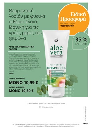 Θερμαντική
λοσιόν με φυσικά
αιθέρια έλαια:
Ιδανική για τις
κρύες μέρες του
χειμώνα
Προϊόν του μήνα
ΦΕΒΡΟΥΑΡΙΟΥ
Ειδική
Προσφορά
Aloe Vera Θερμαντική
Λοσιόν
Απαλή θερμαντική και περιποιητική
λοσιόν με ελαφριά θερμαντική δράση.
Περιποιείται την επιδερμίδα με Aloe Vera,
μενθόλη και φυσικά έλαια. Τα έλαια από
ευκάλυπτο, κουκούτσι βερίκοκου, jojoba,
σησαμιού και Wintergreen, περιποιούνται
την επιδερμίδα χαρίζοντάς της μεταξένια
απαλότητα, που είναι απολύτως απαραίτητη
ειδικά για τους χειμερινούς μήνες.
100 ml
20003
ΕΛΛΑΔΑ Αντί 16,99 €
ΜΟΝΟ 10,99 €
ΚΥΠΡΟΣ Αντί 15,99 €
ΜΟΝΟ 10,50 €
Κωδ.Παρ.94358-110
GR/CY
LR Health  Beauty Systems ΕΠΕ • 14452 Μεταμόρφωση Αττικής
Ο/Η LR Συνεργάτης σας
Η LR Health  Beauty Systems επιφυλάσσεται για αλλαγές των προϊόντων που γίνονται με σκοπό τις τεχνικές και
ποιοτικές αναβαθμίσεις, όπως επίσης και για λάθος κατανοήσεις εξαιτίας τυπογραφικών λαθών.
35 %
ΕΚΠΤΩΣΗ
 