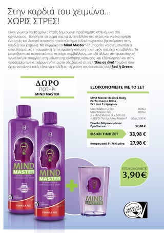 ΔΩΡΟ
ΠΟΤΗΡΙ
MIND MASTER
+
Είναι γνωστό ότι το χρόνιο στρες δημιουργεί προβλήματα στην άμυνα του
οργανισμού. Βοηθήστε το σώμα σας να αντεπεξέλθει στο στρες και να διατηρήσει
ένα υγιές και δυνατό ανοσοποιητικό σύστημα, ειδικά τώρα που βρισκόμαστε στην
καρδιά του χειμώνα. Με σύμμαχο το Mind Master1,2,3 μπορείτε να αντιμετωπίσετε
αποτελεσματικά τη σωματική ή πνευματική κόπωση που τυχόν σας έχει καταβάλλει. Τα
μικροθρεπτικά συστατικά που περιέχει συμβάλλουν, μεταξύ άλλων, στη φυσιολογική
γνωσιακή λειτουργία1, στη μείωση της αίσθησης κόπωσης και εξάντλησης2 και στην
προστασία των κυττάρων ενάντια στο οξειδωτικό στρες3. Όλα σε ένα! Το μόνο που
έχετε να κάνετε εσείς είναι να επιλέξετε τη γεύση της αρεσκείας σας! Red ή Green;
Στην καρδιά του χειμώνα…
χωρίς στρες!
ΕΞΟΙΚΟΝΟΜΕΙΤΕ ΜΕ ΤΟ ΣΕΤ
Mind Master Brain  Body
Performance Drink
Σετ των 2 τεμαχίων
Mind Master Green	 80902
Mind Master Red	 80952
2 x Mind Master (2 x 500 ml)
+ ΔΩΡΟ Ποτήρι Mind Master*	 αξίας 3,90 €
Σύνολο Μεμονωμένων
Προϊόντων	 37,88 €
33,98 €ΕΙΔΙΚΗ ΤΙΜΗ ΣΕΤ
Κύπρος από 31,76 € μόνο	 27,98 €
ΕΞΟΙΚΟΝΟΜΕΙΤΕ
3,90€
 