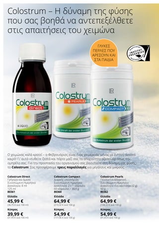 Colostrum – Η δύναμη της φύσης
που σας βοηθά να αντεπεξέλθετε
στις απαιτήσεις του χειμώνα
Γλυκές
πέρλες που
αρέσουν και
στα παιδιά
Ο χειμώνας καλά κρατεί – ο Φεβρουάριος είναι ένας χειμερινός μήνας με έντονα άστατο
καιρό! Γι’ αυτό ντυθείτε ζεστά και πάρτε μαζί σας τα απαραίτητα αξεσουάρ όπως την
ομπρέλα σας. Για την προστασία του οργανισμού σας βασιστείτε στη δύναμη της φύσης:
το Colostrum! Σας προσφέρουμε τρεις παραλλαγές για μεγάλους και μικρούς.
Colostrum Direct
Γρήγορα και άμεσα
Συνιστώμενη Ημερήσια
Δοσολογία: 8 ml
125 ml
80361
Ελλάδα
45,99 €
(36,79 € ανά 100 ml)
Κύπρος
39,99 €
(31,99 € ανά 100 ml)
Colostrum Compact
Διαρκής υποστήριξη
Συνιστώμενη Ημερήσια
Δοσολογία: 2 x 1 κάψουλα
60 κάψουλες / 30,9 g
80360
Ελλάδα
64,99 €
(210,32 € ανά 100 g)
Κύπρος
54,99 €
(177,96 € ανά 100 g)
Colostrum Pearls
Γευστική εναλλακτική
Συνιστώμενη Ημερήσια
Δοσολογία: ένα κουταλάκι (2 g)
60 g
80362
Ελλάδα
64,99 €
(108,32 € ανά 100 g)
Κύπρος
54,99 €
(91,65 € ανά 100 g)
 
