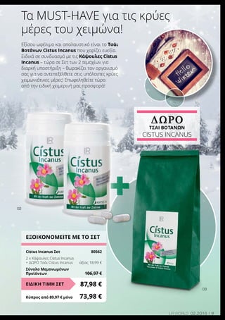 +
9LR world 02.2016
Τα must-have για τις κρύες
μέρες του χειμώνα!
Εξίσου ωφέλιμο και απολαυστικό είναι το Τσάι
Βοτάνων Cistus Incanus που χαρίζει ευεξία.
Ειδικά σε συνδυασμό με τις Κάψουλες Cistus
Incanus – τώρα σε Σετ των 2 τεμαχίων για
διαρκή υποστήριξη – θωρακίζει τον οργανισμό
σας για να αντεπεξέλθετε στις υπόλοιπες κρύες
χειμωνιάτικες μέρες! Επωφεληθείτε τώρα
από την ειδική χειμερινή μας προσφορά!
02
03
ΕΞΟΙΚΟΝΟΜΕΙΤΕ ΜΕ ΤΟ ΣΕΤ
Cistus Incanus Σετ	 80562
2 x Κάψουλες Cistus Incanus
+ ΔΩΡΟ Τσάι Cistus Incanus	 αξίας 18,99 €
Σύνολο Μεμονωμένων
Προϊόντων	 106,97 €
87,98 €ΕΙΔΙΚΗ ΤΙΜΗ ΣΕΤ
Κύπρος από 89,97 € μόνο	 73,98 €
ΔΩΡΟ
ΤΣΑΙ Βοτάνων
Cistus Incanus
 