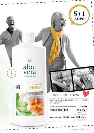 ΚΎΠΡΟΣ από 173,94€	 μόνο 144,95 €
(24,16€ ανά 1000ml)
(28,33€ ανά 1000ml)
ΕΙΔΙΚΗ ΤΙΜΗ ΣΕΤ 169,95 €
Aloe Vera Drinking Gel Μέλι 5+1 Σετ 80706
Drinking Gel Μέλι
(6 x 1000 ml)
Σύνολο μεμονωμένων προϊόντων 203,94 €
ΕΞΟΙΚΟΝΟΜΕΙΤΕ 17 %
5+1
ΔΩΡΟ
LR WORLD 02.2017 17
 