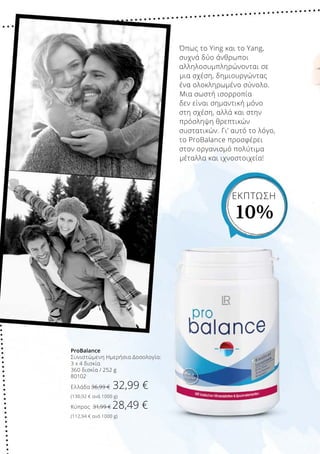 ProBalance
Συνιστώμενη Ημερήσια Δοσολογία:
3 x 4 δισκία
360 δισκία / 252 g
80102
Ελλάδα 36,99 € 32,99 €
(130,92 € ανά 1000 g)
Κύπρος 31,99 € 28,49 €
(112,94 € ανά 1000 g)
Όπως το Ying και το Yang,
συχνά δύο άνθρωποι
αλληλοσυμπληρώνονται σε
μια σχέση, δημιουργώντας
ένα ολοκληρωμένο σύνολο.
Μια σωστή ισορροπία
δεν είναι σημαντική μόνο
στη σχέση, αλλά και στην
πρόσληψη θρεπτικών
συστατικών. Γι’ αυτό το λόγο,
το ProBalance προσφέρει
στον οργανισμό πολύτιμα
μέταλλα και ιχνοστοιχεία!
ΕΚΠΤΩΣΗ
10%
 