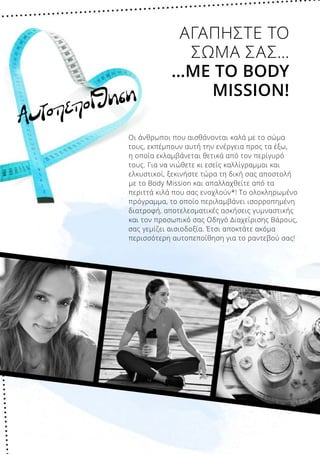 Αυτοπεποίθηση
Οι άνθρωποι που αισθάνονται καλά με το σώμα
τους, εκπέμπουν αυτή την ενέργεια προς τα έξω,
η οποία εκλαμβάνεται θετικά από τον περίγυρό
τους. Για να νιώθετε κι εσείς καλλίγραμμοι και
ελκυστικοί, ξεκινήστε τώρα τη δική σας αποστολή
με το Body Mission και απαλλαχθείτε από τα
περιττά κιλά που σας ενοχλούν*! Το ολοκληρωμένο
πρόγραμμα, το οποίο περιλαμβάνει ισορροπημένη
διατροφή, αποτελεσματικές ασκήσεις γυμναστικής
και τον προσωπικό σας Οδηγό Διαχείρισης Βάρους,
σας γεμίζει αισιοδοξία. Έτσι αποκτάτε ακόμα
περισσότερη αυτοπεποίθηση για το ραντεβού σας!
ΑΓΑΠΗΣΤΕ ΤΟ
ΣΩΜΑ ΣΑΣ…
…ΜΕ ΤΟ BODY
MISSION!
 