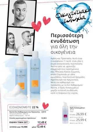 ΚΎΠΡΟΣ από 15,98€	 μόνο 12,49 €
ΕΙΔΙΚΗ ΤΙΜΗ ΣΕΤ 12,49 €
Racine Σετ Καθαρισμού του Προσώπου	 22014
Τονωτική Λοσιόν · 200 ml
Αφρός Καθαρισμού · 150 ml
Σύνολο μεμονωμένων προϊόντων 15,98 €
ΕΞΟΙΚΟΝΟΜΕΙΤΕ 22 % Ορός Λιποσωμάτων
30 ml
1692
Ελλάδα 26,99 €
(89,97 € ανά 100 ml)
Κύπρος 25,99 €
(86,63 € ανά 100 ml)
Οικογενειακή
ευτυχία
Περισσότερη
ενυδάτωση
για όλη την
οικογένεια
Αγάπη και Προστασία. Αυτό είναι
η οικογένεια. Γι’ αυτό είναι εδώ η
σειρά οικογενειακής περιποίησης
Racine ώστε να φροντίζει
εξαιρετικά τους αγαπημένους
σας: Πλούσια Λοσιόν Σώματος,
απαλό Σαμπουάν με γάλα
αμυγδάλου, περιποιητικό Κρεμώδες
Αφρόλουτρο και Κρεμοντούς.
Μετά τον καθαρισμό του
προσώπου με το Σετ Καθαρισμού
Racine, ο Ορός Λιποσωμάτων
χαρίζει εντατική ενυδάτωση
κατά τη διάρκεια της νύχτας.
 