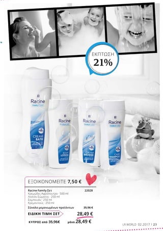 ΚΎΠΡΟΣ από 35,96€	 μόνο 28,49 €
ΕΙΔΙΚΗ ΤΙΜΗ ΣΕΤ 28,49 €
Racine Family Σετ			 22028
Κρεμώδες Αφρόλουτρο · 500 ml
Λοσιόν Σώματος · 250 ml
Σαμπουάν · 250 ml
Κρεμοντούς · 250 ml
Σύνολο μεμονωμένων προϊόντων 35,96 €
ΕΞΟΙΚΟΝΟΜΕΙΤΕ 7,50 €
ΕΚΠΤΩΣΗ
21%
LR WORLD 02.2017 23
 