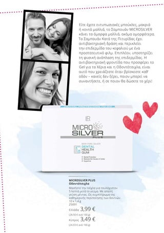 MICROSILVER PLUS
Οδοντότσιχλα
Μασήστε την τσίχλα για τουλάχιστον
5 λεπτά μετά το γεύμα. Με απαλή
γεύση μέντας. Ως συμπλήρωμα της
καθημερινής περιποίησης των δοντιών.
10 x 1,4 g
25091
Ελλάδα 3,99 €
(28,50 € ανά 100 g)
Κύπρος 3,49 €
(24,93 € ανά 100 g)
Είτε έχετε εντυπωσιακές μπούκλες, μακριά
ή κοντά μαλλιά, το Σαμπουάν MICROSILVER
κάνει τα όμορφα μαλλιά, ακόμα ομορφότερα.
Το Σαμπουάν Κατά της Πιτυρίδας έχει
αντιβακτηριακή δράση και περικλείει
την επιδερμίδα του κεφαλιού με ένα
προστατευτικό φιλμ. Επιπλέον, υποστηρίζει
τη φυσική ανάπλαση της επιδερμίδας. Η
αντιβακτηριακή φροντίδα που προσφέρει το
Gel για τα Χέρια και η Οδοντότσιχλα, είναι
αυτό που χρειάζεστε όταν βρίσκεστε καθ’
οδόν – κανείς δεν ξέρει, ποιον μπορεί να
συναντήσετε, ή σε ποιον θα δώσετε το χέρι!
 