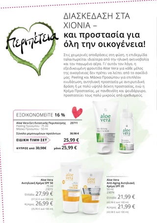 ΚΎΠΡΟΣ από 30,98€	 μόνο 25,99 €
ΕΙΔΙΚΗ ΤΙΜΗ ΣΕΤ 25,99 €
Aloe Vera Σετ Εντατικής Περιποίησης	 20711
Peeling Προσώπου · 75 ml
Μάσκα Προσώπου · 50 ml
Σύνολο μεμονωμένων προϊόντων 30,98 €
ΕΞΟΙΚΟΝΟΜΕΙΤΕ 16 %
Aloe Vera
Anti-Aging Αντηλιακή
Κρέμα SPF 20
50 ml
23074
Ελλάδα 21,99 €
(43,98 € ανά 100 ml)
Κύπρος 21,99 €
(43,98 € ανά 100 ml)
Aloe Vera
Αντηλιακή Κρέμα SPF 50
75 ml
23072
Ελλάδα 27,99 €
(37,32 € ανά 100 ml)
Κύπρος 26,99 €
(35,99 € ανά 100 ml)
ΔΙΑΣΚΕΔΑΣΗ ΣΤΑ
ΧΙΟΝΙΑ –
και προστασία για
όλη την οικογένεια!
Στις χειμερινές αποδράσεις στη φύση, η επιδερμίδα
ταλαιπωρείται ιδιαίτερα από την ηλιακή ακτινοβολία
και τον παγωμένο αέρα. Γι’ αυτόν τον λόγο, η
εξειδικευμένη φροντίδα Aloe Vera για κάθε μέλος
της οικογένειας δεν πρέπει να λείπει από το σακίδιό
μας: Peeling και Μάσκα Προσώπου για επιπλέον
ενυδάτωση, αντηλιακή προστασία με αντιρυτιδική
δράση ή με πολύ υψηλό δείκτη προστασίας, ενώ η
Κρέμα Προστασίας, με πανθενόλη και ψευδάργυρο,
προστατεύει τους πολύ μικρούς από ερεθισμούς.
Περιπέτεια
 