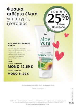 Σε όλες τις τιμές συμπεριλαμβάνεται ο ΦΠΑ
Η LR Health  Beauty Systems επιφυλάσσεται για αλλαγές των προϊόντων που γίνονται με σκοπό τις τεχνικές
και ποιοτικές αναβαθμίσεις, όπως επίσης και για λάθος κατανοήσεις εξαιτίας τυπογραφικών λαθών.
Ο/Η LR Συνεργάτης σας
LR Health  Beauty Systems ΕΠΕ • 14452 Μεταμόρφωση Αττικής
GR/CY
Κωδ.Παρ.94703-110
Aloe Vera Θερμαντική Λοσιόν
•	Θερμαντική και περιποιητική Λοσιόν
•	Περιποιείται με έλαια
ευκαλύπτου και wintergreen
•	Προσφέρει μια ευχάριστη
αίσθηση θερμότητας
100 ml
20603
ΕΛΛΑΔΑ ΑΠΟ 16,99€
ΜΟΝΟ 12,69 €
ΚΥΠΡΟΣ ΑΠΟ 15,99€
ΜΟΝΟ 11,99 €
ALOE VERA ΘΕΡΜΑΝΤΙΚΗ
ΛΟΣΙΟΝ
Ειδική
Προσφορά
ΕΚΠΤΩΣΗ
25%
Φυσικά,
αιθέρια έλαια
για στιγμές
ζεστασιάς
 