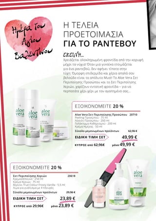 ΚΎΠΡΟΣ από 29,96€	 μόνο 23,89 €
ΚΎΠΡΟΣ από 62,96€	 μόνο 49,99 €
ΕΙΔΙΚΗ ΤΙΜΗ ΣΕΤ 23,89 €
Σετ Περιποίησης Χεριών 20618
Κρεμοσάπουνο · 250 ml
Κρέμα Χεριών · 75 ml
Βερνίκι True Colour Frosty Vanilla · 5,5 ml
Λίμα για γυάλισμα με 4 πλευρές
Σύνολο μεμονωμένων προϊόντων 29,96 €
ΕΞΟΙΚΟΝΟΜΕΙΤΕ 20 %
ΕΙΔΙΚΗ ΤΙΜΗ ΣΕΤ 49,99 €
Η ΤΕΛΕΙΑ
ΠΡΟΕΤΟΙΜΑΣΙΑ
ΓΙΑ ΤΟ ΡΑΝΤΕΒΟΥ
ΕΚΕΙΝΗ…
Χρειάζεται ολοκληρωμένη φροντίδα από την κορυφή
μέχρι τα νύχια! Όταν μια γυναίκα ετοιμάζεται
για ένα ραντεβού, δεν αφήνει τίποτα στην
τύχη: Όμορφη επιδερμίδα και χέρια απαλά σαν
βελούδο είναι το απόλυτο Must! Το Aloe Vera Σετ
Περιποίησης Προσώπου και το Σετ Περιποίησης
Χεριών, χαρίζουν εντατική φροντίδα – για να
περπατάτε χέρι-χέρι με τον αγαπημένο σας…
ΕΞΟΙΚΟΝΟΜΕΙΤΕ 20 %
Aloe Vera Σετ Περιποίησης Προσώπου 20710
Peeling Προσώπου · 75 ml
Λοσιόν Προσώπου · 200 ml
Γαλάκτωμα Καθαρισμού · 200 ml
Κρέμα Ημέρας · 50 ml
Σύνολο μεμονωμένων προϊόντων 62,96 €
Ημέρα του
Αγίου
Βαλεντίνου
 