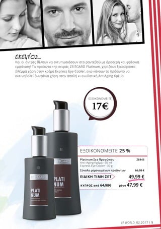 ΚΎΠΡΟΣ από 64,98€	 μόνο 47,99 €
ΕΙΔΙΚΗ ΤΙΜΗ ΣΕΤ 49,99 €
Platinum Σετ Προσώπου 28446
Anti-Aging Κρέμα · 50 ml
Express Eye Cooler · 30 g
Σύνολο μεμονωμένων προϊόντων 66,98 €
ΕΞΟΙΚΟΝΟΜΕΙΤΕ 25 %
ΕΞΟΙΚΟΝΟΜΕΙΤΕ
17€
ΕΚΕΊΝΟΣ…
Και οι άντρες θέλουν να εντυπωσιάσουν στο ραντεβού με δροσερή και φρέσκια
εμφάνιση! Τα προϊόντα της σειράς ZEITGARD Platinum, χαρίζουν ξεκούραστο
βλέμμα χάρη στην κρέμα Express Eye Cooler, ενώ κάνουν το πρόσωπο να
ακτινοβολεί ζωντάνια χάρη στην απαλή κι ενυδατική AntiAging Κρέμα.
LR WORLD 02.2017 5
 