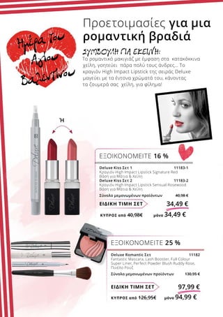 ΚΎΠΡΟΣ από 126,95€	 μόνο 94,99 €
ΚΎΠΡΟΣ από 40,98€	 μόνο 34,49 €
ΕΙΔΙΚΗ ΤΙΜΗ ΣΕΤ 97,99 €
Deluxe Romantic Σετ  11182
Fantastic Mascara, Lash Booster, Full Colour
Super Liner, Perfect Powder Blush Ruddy Rose,
Πινέλο Ρουζ
Σύνολο μεμονωμένων προϊόντων 130,95 €
ΕΞΟΙΚΟΝΟΜΕΙΤΕ 25 %
ΕΙΔΙΚΗ ΤΙΜΗ ΣΕΤ 34,49 €
Deluxe Kiss Σετ 1 11183-1
Κραγιόν High Impact Lipstick Signature Red
Βάση για Μάτια  Χείλη
Deluxe Kiss Σετ 2 11183-2
Κραγιόν High Impact Lipstick Sensual Rosewood
Βάση για Μάτια  Χείλη
Σύνολο μεμονωμένων προϊόντων 40,98 €
ΕΞΟΙΚΟΝΟΜΕΙΤΕ 16 %
ΣΥΜΒΟΥΛΗ ΓΙΑ EΚΕΙΝΗ:
Το ρομαντικό μακιγιάζ με έμφαση στα κατακόκκινα
χείλη, γοητεύει πάρα πολύ τους άνδρες… Το
κραγιόν High Impact Lipstick της σειράς Deluxe
μαγεύει με τα έντονα χρώματά του, κάνοντας
τα ζουμερά σας χείλη, για φίλημα!
Προετοιμασίες για μια
ρομαντική βραδιά
Ή
Ημέρα του
Αγίου
Βαλεντίνου
 