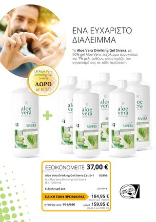 +
ΕΞΟΙΚΟΝΟΜΕΙΤΕ 37,00 €
Aloe Vera Drinking Gel Sivera Σετ 5+180806
6 x Aloe Vera Drinking Gel Sivera
(6 x 1000 ml)
Ειδική τιμή Σετ 221,94 €
184,95 €
(30,82 € ανά 1000 ml)
(26,66 € ανά 1000 ml)
Το Aloe Vera Drinking Gel Sivera, με
90% gel Aloe Vera, εκχύλισμα τσουκνίδας
και 7% μέλι ανθέων, υποστηρίζει τον
οργανισμό σας σε κάθε περίσταση.
ΕΝΑ ΕΥΧΑΡΙΣΤΟ
ΔΙΑΛΕΙΜΜΑ
LR Aloe Vera
Drinking Gel
Sivera
ΔΩΡΟ
με το Σετ
ΕΙΔΙΚΗ ΤΙΜΗ ΠΡΟΣΦΟΡΑΣ
ΚΎΠΡΟΣ από 191,94€	 μόνο 159,95 €
 