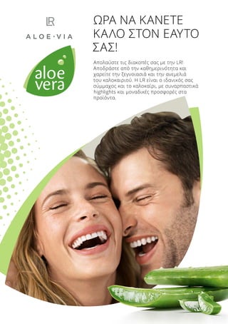 Απολαύστε τις διακοπές σας με την LR!
Αποδράστε από την καθημερινότητα και
χαρείτε την ξεγνοιασιά και την ανεμελιά
του καλοκαιριού. Η LR είναι ο ιδανικός σας
σύμμαχος και το καλοκαίρι, με συναρπαστικά
highlights και μοναδικές προσφορές στα
προϊόντα.
ΩΡΑ ΝΑ ΚΑΝΕΤΕ
ΚΑΛΟ ΣΤΟΝ ΕΑΥΤΟ
ΣΑΣ!
 