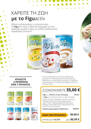 * Η αντικατάσταση ενός από τα καθημερινά
γεύματα στα πλαίσια μιας δίαιτας μειωμένων
θερμίδων με υποκατάστατο γεύματος, συμβάλλει
στη διατήρηση του επιθυμητού βάρους μετά την
απώλεια κιλών.
Θέλετε να διατηρήσετε τη σιλουέτα σας;
Το Figuactiv είναι ο ιδανικός σύμμαχος για ένα
καλοκαίρι γεμάτο ευεξία, με πολλές απολαυστικές
παραλλαγές γεύσεων*.
ΧΑΡΕΙΤΕ ΤΗ ΖΩΗ
με το Figuactiv
ΕΠΙΛΕΞΤΕ
3 ΠΡΟΪΟΝΤΑ
ΑΠΟ 7 EΠΙΛΟΓΕΣ
ΕΞΟΙΚΟΝΟΜΕΙΤΕ 35,00 €
Figuactiv Mix Σετ 3 τεμ. Επιλογής 80193
3 Figuactiv Προϊόντα από τις εξής επιλογές:
Σούπα πατάτας “Auberge”, Σούπα ντομάτας
“Mediterranee”, Σούπα με λαχανικά και
κάρυ “India”, Ρόφημα Φράουλα-Μπανάνα,
Ρόφημα Latte-Macchiato, Ρόφημα Βανίλια,
Vital Crunchy Cranberry
Σύνολο μεμονωμένων προϊόντων	 	
99,99 €ΕΙΔΙΚΗ ΤΙΜΗ ΠΡΟΣΦΟΡΑΣ
ΚΎΠΡΟΣ από 116,97€	 μόνο 86,99 €
134,97 €
 