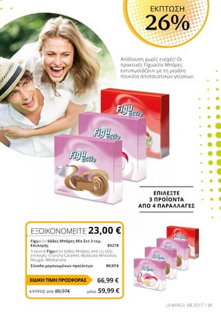 21LR WORLD 08.2017
Απόλαυση χωρίς ενοχές! Οι
πρακτικές Figuactiv Μπάρες
εντυπωσιάζουν με τη μεγάλη
ποικιλία απολαυστικών γεύσεων.
ΕΞΟΙΚΟΝΟΜΕΙΤΕ 23,00 €
Figuactiv 6άδες Μπάρες Mix Σετ 3 τεμ.
Επιλογής80278
3 κουτιά Figuactiv 6άδες Μπάρες από τις εξής
επιλογές: Crunchy Caramel, Φράουλα-Μπανάνα,
Nougat, Mediterana
Σύνολο μεμονωμένων προϊόντων	 89,97 €
66,99 €
ΕΚΠΤΩΣΗ
26%
ΕΠΙΛΕΞΤΕ
3 ΠΡΟΪΟΝΤΑ
ΑΠΟ 4 ΠΑΡΑΛΛΑΓΕΣ
ΕΙΔΙΚΗ ΤΙΜΗ ΠΡΟΣΦΟΡΑΣ
ΚΎΠΡΟΣ από 80,97€	 μόνο 59,99 €
 