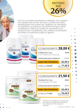 23LR WORLD 08.2017
Αυτό που μας αρέσει περισσότερο το καλοκαίρι, είναι ο χρόνος
που περνάμε εκτός σπιτιού. Με τα Σετ, τα οποία είναι ειδικά
προσαρμοσμένα στις ανάγκες σας, λαμβάνετε την υποστήριξη
που χρειάζεστε, με βιταμίνες* και μεταλλικά στοιχεία. Ειδικά
το καλοκαίρι οι ανάγκες σε μέταλλα και ιχνοστοιχεία είναι
αυξημένες λόγω της εφίδρωσης. Έτσι, μπορείτε να απολαύσετε
στο έπακρο την ωραιότερη εποχή του χρόνου!
ProBalance Σετ 3 τεμ. 80108
3 τεμ. ProBalance (3 x 360 δισκία)
Σύνολο μεμονωμένων προϊόντων 110,97 €
FiberBoost3
Σετ 3 τεμ.  80633
3 τεμ. FiberBoost3
(3 x 210 g)
Σύνολο μεμονωμένων προϊόντων	 83,97 €
*Η βιταμίνη C συμβάλλει στη φυσιολογική
λειτουργία των μεταβολικών διεργασιών
που αποσκοπούν στην παραγωγή
ενέργειας.
ΕΚΠΤΩΣΗ
ΕΩΣ
26%
ΕΞΟΙΚΟΝΟΜΕΙΤΕ 28,00 €
82,99 €
(109,78 € ανά 1000 g)
62,49 €
(99,19 € ανά 1000 g)
ΕΞΟΙΚΟΝΟΜΕΙΤΕ 21,50 €
(94,56 € ανά 1000 g)
(84,90 € ανά 1000 g)
ΕΙΔΙΚΗ ΤΙΜΗ ΠΡΟΣΦΟΡΑΣ
ΕΙΔΙΚΗ ΤΙΜΗ ΠΡΟΣΦΟΡΑΣ
ΚΎΠΡΟΣ από 95,97€	 μόνο 71,49 €
ΚΎΠΡΟΣ από 71,97€	 μόνο 53,49 €
 