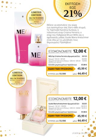 27LR WORLD 08.2017
Θέλετε να αποπνέετε την αύρα
των αγαπημένων σας Stars κάθε στιγμή;
Το Topmodel Karolina Kurkova, η
τηλεοπτική σταρ Cristina Ferreira, ο
σταρ του Hollywood Bruce Willis και ο
σχεδιαστής μόδας Guido Maria Kretschmer
είναι εδώ με τις μοναδικές τους
δημιουργίες! Προλάβετε!
LIMITED
EDITION
GEL ΓΙΑ ΤΟ ΝΤΟΥΣ
ΜΟΝΟ ΓΙΑ ΑΥΤΟ ΤΟ
ΜΗΝΑ
ΜΑΖΙ ΜΕ ΤΟ ΣΕΤ
ΕΚΠΤΩΣΗ
ΕΩΣ
21%
ΕΞΟΙΚΟΝΟΜΕΙΤΕ 12,00 €
MEU by Cristina Ferreira Αρωματικό Σετ 30133
Άρωμα • 50 ml • 30120		 38,99€
Αρωματικό Gel για το Ντους • 200 ml • 30124 	 18,99€
(9,50 € ανά 100 ml)
Σύνολο μεμονωμένων προϊόντων 57,98 €
ΕΞΟΙΚΟΝΟΜΕΙΤΕ 12,00 €
Guido Maria Kretschmer Αρωματικό Σετ 30205
Άρωμα • 50 ml • 30200 38,99 €
Αρωματικό Gel για το Ντους • 200 ml • 30202 18,99 €
(9,50 € ανά 100 ml)
Σύνολο μεμονωμένων προϊόντων 57,98 €
LIMITED
EDITION
GEL ΓΙΑ ΤΟ ΝΤΟΥΣ
ΜΟΝΟ ΓΙΑ ΑΥΤΟ ΤΟ
ΜΗΝΑ
ΜΑΖΙ ΜΕ ΤΟ ΣΕΤ
45,99 €
45,99 €ΕΙΔΙΚΗ ΤΙΜΗ ΠΡΟΣΦΟΡΑΣ
ΕΙΔΙΚΗ ΤΙΜΗ ΠΡΟΣΦΟΡΑΣ
ΚΎΠΡΟΣ από 55,98€	 μόνο 44,49 €
ΚΎΠΡΟΣ από 55,98€	 μόνο 44,49 €
 