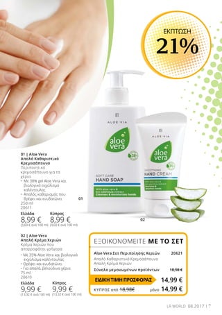01
02
7LR WORLD 08.2017
02 | Aloe Vera
Απαλή Κρέμα Χεριών
Κρέμα Χεριών που
απορροφάται γρήγορα
• Με 35% Aloe Vera και βιολογικό
	 εκχύλισμα καλέντουλας
• Θρέφει και ενυδατώνει
• Για απαλά, βελούδινα χέρια
75 ml
20610
Ελλάδα
9,99 €
(13,32 € ανά 100 ml)
01 | Aloe Vera
Απαλό Καθαριστικό
Κρεμοσάπουνο
Περιποιητικό
κρεμοσάπουνο για τα
χέρια
•	 Με 38% gel Aloe Vera και 	
	 βιολογικό εκχύλισμα 	
	 καλέντουλας
•	 Απαλός καθαρισμός που 	
	 θρέφει και ενυδατώνει
250 ml
20611
Ελλάδα
8,99 €
(3,60 € ανά 100 ml)
ΕΚΠΤΩΣΗ
21%
ΕΞΟΙΚΟΝΟΜΕΙΤΕ ΜΕ ΤΟ ΣΕΤ
Aloe Vera Σετ Περιποίησης Χεριών20621
Απαλό Καθαριστικό Κρεμοσάπουνο
Απαλή Κρέμα Χεριών
Σύνολο μεμονωμένων προϊόντων 18,98 €
14,99 €
Κύπρος
8,99 €
(3,60 € ανά 100 ml)
Κύπρος
9,99 €
(13,32 € ανά 100 ml)
ΕΙΔΙΚΗ ΤΙΜΗ ΠΡΟΣΦΟΡΑΣ
ΚΎΠΡΟΣ από 18,98€	 μόνο 14,99 €
 