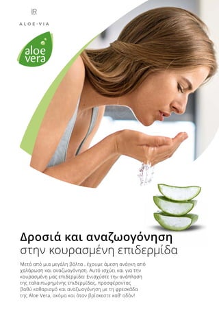 Δροσιά και αναζωογόνηση
στην κουρασμένη επιδερμίδα
Μετά από μια μεγάλη βόλτα , έχουμε άμεση ανάγκη από
χαλάρωση και αναζωογόνηση. Αυτό ισχύει και για την
κουρασμένη μας επιδερμίδα: Ενισχύστε την ανάπλαση
της ταλαιπωρημένης επιδερμίδας, προσφέροντας
βαθύ καθαρισμό και αναζωογόνηση με τη φρεσκάδα
της Aloe Vera, ακόμα και όταν βρίσκεστε καθ’ οδόν!
 