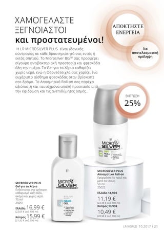23LR WORLD 10.2017
ΕΚΠΤΩΣΗ
25%
ΑΠΟΚΤΗΣΤΕ
ΕΝΕΡΓΕΙΑ
Για
αποτελεσματική
πρόληψη
XAMOΓΕΛΑΣΤΕ
ΞΕΓΝΟΙΑΣΤΟΙ
και προστατευμένοι!
Η LR MICROSILVER PLUS είναι ιδανικός
σύντροφος σε κάθε δραστηριότητά σας εντός ή
εκτός σπιτιού. Το Microsilver BGTM
σας προσφέρει
σίγουρη αντιβακτηριακή προστασία και φρεσκάδα
όλη την ημέρα. Το Gel για τα Χέρια καθαρίζει
χωρίς νερό, ενώ η Οδοντότσιχλα σας χαρίζει ένα
ευχάριστο αίσθημα φρεσκάδας όταν βρίσκεστε
στο δρόμο. Το Αποσμητικό Roll-on σας παρέχει
αξιόπιστη και ταυτόχρονα απαλή προστασία από
την εφίδρωση και τις ανεπιθύμητες οσμές…
MICROSILVER PLUS
Gel για τα Χέρια
Ενδείκνυται για γρήγορο
καθαρισμό καθ’ οδόν,
ακόμα και χωρίς νερό.
75 ml
25051
Ελλάδα 16,99 €
(22,65 € ανά 100 ml)
Κύπρος 15,99 €
(21,32 € ανά 100 ml)
MICROSILVER PLUS
Αποσμητικό Roll-on
Εφαρμόστε το πρωί και
μετά το ντους.
50 ml
25022
Ελλάδα 14,99€
11,19 €
(22,38 € ανά 100 ml)
Κύπρος 13,99€
10,49 €
(20,98 € ανά 100 ml)
 
