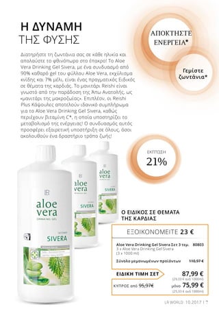 7LR WORLD 10.2017
ΕΞΟΙΚΟΝΟΜΕΙΤΕ 23 €
ΕΙΔΙΚΗ ΤΙΜΗ ΣΕΤ
Aloe Vera Drinking Gel Sivera Σετ 3 τεμ. 80803
3 x Aloe Vera Drinking Gel Sivera
(3 x 1000 ml)
Σύνολο μεμονωμένων προϊόντων 110,97 €
87,99 €
(29,33 € ανά 1000ml)
Διατηρήστε τη ζωντάνια σας σε κάθε ηλικία και
απολαύστε το φθινόπωρο στο έπακρο! Το Aloe
Vera Drinking Gel Sivera, με ένα συνδυασμό από
90% καθαρό gel του φύλλου Aloe Vera, εκχύλισμα
κνίδης και 7% μέλι, είναι ένας πραγματικός Ειδικός
σε θέματα της καρδιάς. Το μανιτάρι Reishi είναι
γνωστό από την παράδοση της Άπω Ανατολής, ως
«μανιτάρι της μακροζωίας». Επιπλέον, οι Reishi
Plus Κάψουλες αποτελούν ιδανικό συμπλήρωμα
για το Aloe Vera Drinking Gel Sivera, καθώς
περιέχουν βιταμίνη C*, η οποία υποστηρίζει το
μεταβολισμό της ενέργειας! Ο συνδυασμός αυτός
προσφέρει εξαιρετική υποστήριξη σε όλους, όσοι
ακολουθούν ένα δραστήριο τρόπο ζωής!
Η ΔΥΝΑΜΗ
ΤΗΣ ΦΥΣΗΣ
ΕΚΠΤΩΣΗ
21%
Γεμίστε
ζωντάνια*
ΑΠΟΚΤΗΣΤΕ
ΕΝΕΡΓΕΙΑ*
Ο ΕΙΔΙΚΟΣ ΣΕ ΘΕΜΑΤΑ
ΤΗΣ ΚΑΡΔΙΑΣ
(25,33 € ανά 1000ml)
ΚΎΠΡΟΣ από 95,97€	 μόνο 75,99 €
 