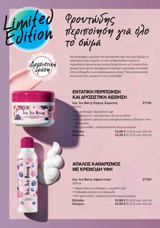 ΑΠΑΛΟΣ ΚΑΘΑΡΙΣΜΟΣ
ΜΕ ΚΡΕΜΩΔΗ ΥΦΗ
Ice, Ice Berry Αφροντούς 27105
200 ml
• Αφροντούς με ανάλαφρη, κρεμώδη υφή
• Καθαρίζει απαλά την επιδερμίδα
• Με φρουτώδες, αναζωογονητικό άρωμα μούρων
Ελλάδα 10,99 € (5,50 € ανά 100 ml)
Κύπρος 10,59 € (5,30 € ανά 100 ml)
Με ανάλαφρη, κρεμώδη και δροσιστική υφή που σας θυμίζει το
αγαπημένο σας παγωτό, τα νέα, limited edition προϊόντα
περιποίησης έρχονται για να σας ξετρελάνουν με το φρουτένιο
άρωμά τους και να προσφέρουν πλούσια περιποίηση και θρέψη
στην επιδερμίδα τους καλοκαιρινούς μήνες! Τόσο απολαυστικά
που κανείς δεν μπορεί να τους αντισταθεί!
Φρουτώδης
περιποίηση για όλο
το σώμα
ΕΝΤΑΤΙΚΗ ΠΕΡΙΠΟΙΗΣΗ
ΚΑΙ ΔΡΟΣΙΣΤΙΚΗ ΑΙΣΘΗΣΗ
Ice, Ice Berry Κρέμα Σώματος 27106
200 ml
• Με ανάλαφρη, δροσιστική υφή
• Με βιταμίνη Ε, υαλουρονικό οξύ και μενθόλη
• Απορροφάται γρήγορα και προσφέρει extra ενυδάτωση στην
επιδερμίδα
• Με φρουτώδες, αναζωογονητικό άρωμα μούρων
Ελλάδα 13,99 € (7,00 € ανά 100 ml)
Κύπρος 13,39 € (6,70 € ανά 100 ml)
Δροσιστική
δράση
Limited
Edition
 