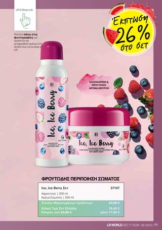 11LRWORLD GET IT NOW 08.2020
ΦΡΟΥΤΩΔΗΣ ΠΕΡΙΠΟΙΗΣΗ ΣΩΜΑΤΟΣ
ΚΑΛΟΚΑΙΡΙΝΟ 
ΦΡΟΥΤΕΝΙΟ
ΑΡΩΜΑ ΜΟΥΡΩΝ
Ice, Ice Berry Σετ	 27107
Αφροντούς | 200 ml
Κρέμα Σώματος | 200 ml
Σύνολο Μεμονωμένων προϊόντων	 24,98 €
Ειδική Τιμή Σετ Ελλάδα	 18,49 €
Κύπρος από 23,98 €	 μόνο 17,69 €
Πατήστε πάνω στις
φωτογραφίες των
προϊόντων και
μεταφερθείτε αμέσως στη
σελίδα τους στο e-shop της
LR!
LR E-Shop Link
Έκπτωση
26 %στο σετ
 