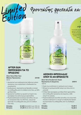 ε
χάρη
Το ακτινίδιο περιέχε
φρούτο*, ενώ του α
Βοηθά στην προστ
ρίζες και προλαμβ
κηλίδων.* Το ακ
φυσική δ
ερε
* www.c
** www
Aloe Vera Ενυδατικό Σπρέι
Προσώπου  Σώματος 20810
100 ml
• Σπρέι που ενυδατώνει το πρόσωπο και το σώμα
• Μπορεί να χρησιμοποιηθεί ακόμη και πάνω από το
μακιγιάζ
• Η Aloe Vera προσφέρει μια έξτρα δόση φρεσκάδας
στην επιδερμίδα προσώπου και σώματος, κάθε
στιγμή της ημέρας.
• Περιέχει βιολογικό ακτινίδιο ακτινίδου που είναι πολύ
πλούσιο σε βιταμίνη C: ισχυρή αντιοξειδωτική δράση
και προστασία της επιδερμίδας από τις ελεύθερες
ρίζες.
Ελλάδα 10,99 €
Κύπρος 10,59 €
ΑΙΣΘΗΣΗ ΦΡΕΣΚΑΔΑΣ
ΟΠΟΥ ΚΙ ΑΝ ΒΡΙΣΚΕΣΤΕ
AFTER SUN
ΠΕΡΙΠΟΙΗΣΗ ΓΙΑ ΤΟ
ΠΡΟΣΩΠΟ
Aloe Vera After Sun
Μάσκα Προσώπου 23106
50 ml
• Δροσιστική και αναζωογονητική after-sun μάσκα
προσώπου που ενεργοποιεί τη διαδικασία του
μαυρίσματος
• Αναζωογονεί, περιποιείται και δροσίζει εντατικά
την επιδερμίδα μετά την έκθεση στον ήλιο, με 50%
gel Aloe Vera
• Δροσιστική σύνθεση με φυσική κυτταρίνη που
προσφέρει ένα extra άγγιγμα φρεσκάδας
• Περιέχει βιολογικό εκχύλισμα ακτινίδιου που με
τις καταπραϋντικές του ιδιότητες, ηρεμεί και
φροντίζει την επιδερμίδα σας μετά την έκθεση
στον ήλιο.
Ελλάδα 21,99 € (43,98 € ανά 100 ml)
Κύπρος 21,09 € (42,18 € ανά 100 ml)
Φρουτώδης φρεσκάδα καιLimited
Edition
 