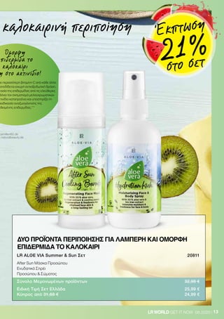 Όμορφη
επιδερμίδα το
καλοκαίρι
η στο ακτινίδιο!
ει περισσότερη βιταμίνη C από κάθε άλλο
αποδίδεται ισχυρή αντιοξειδωτική δράση.
τασία της επιδερμίδας από τις ελεύθερες
βάνει τον σχηματισμό μελαγχρωματικών
κτινίδιο καταπραΰνει και υποστηρίζει τη
διαδικασία αναζωογόνησης της
εθισμένης επιδερμίδας.**
13LRWORLD GET IT NOW 08.2020
camillen60.de
w.naturalbeauty.de
καλοκαιρινή περιποίηση
LR ALOE VIA Summer  Sun Σετ 	 20811
After Sun Μάσκα Προσώπου
Ενυδατικό Σπρέι
Προσώπου  Σώματος
Σύνολο Μεμονωμένων προϊόντων	 32,98 €
Ειδική Τιμή Σετ Ελλάδα	 25,99 €
Κύπρος από 31,68 €	 24,99 €
ΔΥΟ ΠΡΟΪΟΝΤΑ ΠΕΡΙΠΟΙΗΣΗΣ ΓΙΑ ΛΑΜΠΕΡΗ ΚΑΙ ΟΜΟΡΦΗ
ΕΠΙΔΕΡΜΙΔΑ ΤΟ ΚΑΛΟΚΑΙΡΙ
Έκπτωση
21 %στο σετ
 