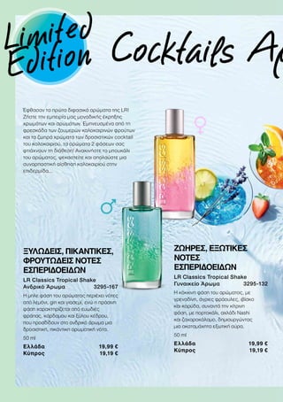 Cocktails Αρ
Έφθασαν τα πρώτα διφασικά αρώματα της LR!
Ζήστε την εμπειρία μας μοναδικής έκρηξης
χρωμάτων και αρωμάτων. Εμπνευσμένα από τη
φρεσκάδα των ζουμερών καλοκαιρινών φρούτων
και τα ζωηρά χρώματα των δροσιστικών cocktail
του καλοκαιριού, τα αρώματα 2 φάσεων σας
φτιάχνουν τη διάθεση! Ανακινήστε το μπουκάλι
του αρώματος, ψεκαστείτε και απολαύστε μια
συναρπαστική αίσθηση καλοκαιριού στην
επιδερμίδα…
ΞΥΛΩΔΕΙΣ, ΠΙΚΑΝΤΙΚΕΣ,
ΦΡΟΥΤΩΔΕΙΣ ΝΟΤΕΣ
ΕΣΠΕΡΙΔΟΕΙΔΩΝ
LR Classics Tropical Shake
Ανδρικό Άρωμα 3295-167
Η μπλε φάση του αρώματος περιέχει νότες
από λεμόνι, gin και γιασεμί, ενώ η πράσινη
φάση χαρακτηρίζεται από ευωδιές
φράπας, κάρδαμου και ξύλου κέδρου,
που προσδίδουν στο ανδρικό άρωμα μια
δροσιστική, πικάντικη αρωματική νότα.
50 ml
Ελλάδα 19,99 €
Κύπρος 19,19 €
ΖΩΗΡΕΣ, ΕΞΩΤΙΚΕΣ
ΝΟΤΕΣ
ΕΣΠΕΡΙΔΟΕΙΔΩΝ
LR Classics Tropical Shake
Γυναικείο Άρωμα 3295-132
Η κόκκινη φάση του αρώματος, με
γρεναδίνη, άγριες φράουλες, ιβίσκο
και καρύδα, συναντά την κίτρινη
φάση, με πορτοκάλι, αχλάδι Nashi
και ζαχαροκάλαμο, δημιουργώντας
μια ακαταμάχητα εξωτική αύρα.
50 ml
Ελλάδα 19,99 €
Κύπρος 19,19 €
Limited
Edition
 