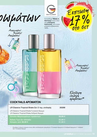 15LRWORLD GET IT NOW 08.2020
ρωμάτων
Ανακινήστε!
Ψεκάστε!
Απολαύστε!
Ανακινήστε!
Ψεκάστε!
Απολαύστε!
*	Ελεύθερη επιλογή ανάμεσα στους εξής συνδυασμούς αρωμάτων: 2 Γυναικεία Αρώματα ή 2 Ανδρικά Αρώματα ή 1 Ανδρικό
και 1 Γυναικείο Άρωμα
Ελεύθερη
επιλογή
αρωμάτων!*
COCKTAILS ΑΡΩΜΑΤΩΝ
LR Classics Tropical Shake Σετ 2 τεμ. επιλογής 	 30288
LR Classics Tropical Shake Γυναικείο Άρωμα
LR Classics Tropical Shake Ανδρικό Άρωμα
Σύνολο Μεμονωμένων προϊόντων	 39,98 €
Ειδική Τιμή Σετ Ελλάδα 	 32,99 €
Κύπρος από 38,38 €	 31,59 €
Το σύνθημα “Made in
Germany” είναι η δική
μας υπόσχεση
ποιότητας, στην οποία
μπορείτε να βασιστείτε
100%.
Έκπτωση
17 %στο σετ
 