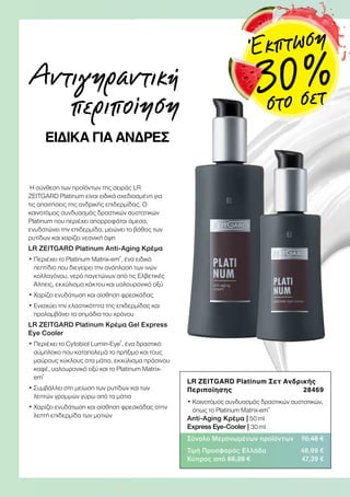 Η σύνθεση των προϊόντων της σειράς LR
ZEITGARD Platinum είναι ειδικά σχεδιασμένη για
τις απαιτήσεις της ανδρικής επιδερμίδας. Ο
καινοτόμος συνδυασμός δραστικών συστατικών
Platinum που περιέχει απορροφάται άμεσα,
ενυδατώνει την επιδερμίδα, μειώνει το βάθος των
ρυτίδων και χαρίζει νεανική όψη
LR ZEITGARD Platinum Αnti-Aging Κρέμα
• Περιέχει το Platinum Matrix-em®
, ένα ειδικό
πεπτίδιο που διεγείρει την ανάπλαση των ινών
κολλαγόνου, νερό παγετώνων από τις Ελβετικές
Άλπεις, εκχύλισμα κάκτου και υαλουρονικό οξύ
• Χαρίζει ενυδάτωση και αίσθηση φρεσκάδας
• Ενισχύει την ελαστικότητα της επιδερμίδας και
προλαμβάνει τα σημάδια του χρόνου
LR ZEITGARD Platinum Κρέμα Gel Express
Eye Cooler
• Περιέχει το Cytobiol Lumin-Eye®
, ένα δραστικό
σύμπλοκο που καταπολεμά το πρήξιμο και τους
μαύρους κύκλους στα μάτια, εκχύλισμα πράσινου
καφέ, υαλουρονικό οξύ και το Platinum Matrix-
em®
• Συμβάλλει στη μείωση των ρυτίδων και των
λεπτών γραμμών γύρω από τα μάτια
• Χαρίζει ενυδάτωση και αίσθηση φρεσκάδας στην
λεπτή επιδερμίδα των ματιών
Αντιγηραντική
περιποίηση
ΕΙΔΙΚΑ ΓΙΑ ΑΝΔΡΕΣ
LR ZEITGARD Platinum Σετ Ανδρικής
Περιποίησης 28469
• Καινοτόμος συνδυασμός δραστικών συστατικών,
όπως το Platinum Matrix-em®
Anti-Aging Κρέμα | 50 ml
Express Eye-Cooler | 30 ml
Σύνολο Μεμονωμένων προϊόντων 70,48 €
Τιμή Προσφοράς Ελλάδα 48,99 €
Κύπρος από 68,28 € 47,39 €
Έκπτωση
30 %στο σετ
 