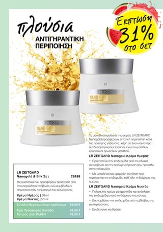 LR ZEITGARD
Nanogold  Silk Σετ 28188
Με συστατικά που προσφέρουν προστασία από
την υπεριώδη ακτινοβολία, ενώ συμβάλλουν
σημαντικά στον σχηματισμό του κολλαγόνου.
Κρέμα Ημέρας | 50 ml
Κρέμα Νυκτός | 50 ml
Σύνολο Μεμονωμένων προϊόντων 72,48 €
Τιμή Προσφοράς Ελλάδα 49,99 €
Κύπρος από 70,28 € 49,39 €
Τα μοναδικά προϊόντα της σειράς LR ZEITGARD
Nanogold προσφέρουν εντατική περιποίηση κατά
της πρόωρης γήρανσης χάρη σε έναν καινοτόμο
συνδυασμό μικρομετροποιημένων σωματιδίων
χρυσού και πρωτεϊνών μεταξιού
LR ZEITGARD Nanogold Κρέμα Ημέρας
•	 Προστατεύει την επιδερμίδα από την ηλιακή
ακτινοβολία και την πρόωρη γήρανση που προκαλεί
στην επιδερμίδα
•	 Με μεταξένια και κρεμώδη σύνθεση που
περιποιείται την επιδερμίδα καθ’ όλη τη διάρκεια της
ημέρας
LR ZEITGARD Nanogold Κρέμα Νυκτός
•	 Πολυτελής κρέμα για φροντίδα και ανάπλαση
της επιδερμίδας κατά τη διάρκεια της νύκτας
•	 Επανορθώνει την επιδερμίδα από τις βλάβες της
φωτογήρανσης
•	 Ενυδατώνει και θρέφει
πλούσιαΑΝΤΙΓΗΡΑΝΤΙΚΗ
ΠΕΡΙΠΟΙΗΣΗ
Έκπτωση
31 %στο σετ
 