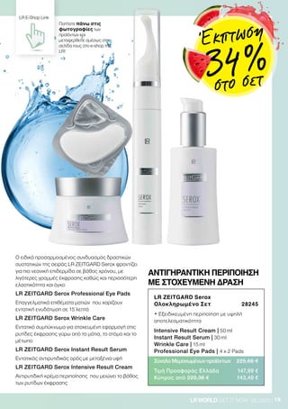 19LRWORLD GET IT NOW 08.2020
O ειδικά προσαρμοσμένος συνδυασμός δραστικών
συστατικών της σειράς LR ZEITGARD Serox φροντίζει
για πιο νεανική επιδερμίδα σε βάθος χρόνου, με
λιγότερες γραμμές έκφρασης καθώς και περισσότερη
ελαστικότητα και όγκο
LR ZEITGARD Serox Professional Eye Pads
Επαγγελματικά επιθέματα ματιών που χαρίζουν
εντατική ενυδάτωση σε 15 λεπτά
LR ZEITGARD Serox Wrinkle Care
Εντατικό συμπύκνωμα για στοχευμένη εφαρμογή στις
ρυτίδες έκφρασης γύρω από τα μάτια, το στόμα και το
μέτωπο
LR ZEITGARD Serox Instant Result Serum
Εντατικός αντιρυτιδικός ορός με μεταξένια υφή
LR ZEITGARD Serox Intensive Result Cream
Αντιρυτιδική κρέμα περιποίησης που μειώνει το βάθος
των ρυτίδων έκφρασης
LR ZEITGARD Serox
Ολοκληρωμένο Σετ 28245
• Εξειδικευμένη περιποίηση με υψηλή
αποτελεσματικότητα
Intensive Result Cream | 50 ml
Instant Result Serum | 30 ml
Wrinkle Care | 15 ml
Professional Eye Pads | 4 x 2 Pads
Σύνολο Μεμονωμένων προϊόντων 225,66 €
Τιμή Προσφοράς Ελλάδα 147,99 €
Κύπρος από 220,36 € 143,49 €
ΑΝΤΙΓΗΡΑΝΤΙΚΗ ΠΕΡΙΠΟΙΗΣΗ
ΜΕ ΣΤΟΧΕΥΜΕΝΗ ΔΡΑΣΗ
Πατήστε πάνω στις
φωτογραφίες των
προϊόντων και
μεταφερθείτε αμέσως στη
σελίδα τους στο e-shop της
LR!
LR E-Shop Link
Έκπτωση
34 %στο σετ
 