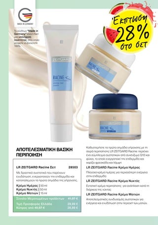 LR ZEITGARD Racine Σετ  28503
Με δραστικά συστατικά που παρέχουν
ενυδάτωση, ενεργοποιούν την επιδερμίδα και
καταπολεμούν τα πρώτα σημάδια της γήρανσης.
Κρέμα Ημέρας | 50 ml
Κρέμα Νυκτός | 50 ml
Κρέμα Ματιών | 15 ml
Σύνολο Μεμονωμένων προϊόντων 41,97 €
Τιμή Προσφοράς Ελλάδα 29,99 €
Κύπρος από 40,87 € 28,99 €
Καθυστερήστε τα πρώτα σημάδια γήρανσης με τη
σειρά περιποίησης LR ZEITGARD Racine: περιέχει
ένα σύμπλεγμα συστατικών από συνένζυμο Q10 και
φύκια, το οποίο ενεργοποιεί την επιδερμίδα και
χαρίζει φρεσκάδα και λάμψη
LR ZEITGARD Racine Κρέμα Ημέρας
Πλούσια κρέμα ημέρας για περισσότερη ενέργεια
στην επιδερμίδα
LR ZEITGARD Racine Κρέμα Νυκτός
Εντατική κρέμα περιποίησης για ανάπλαση κατά τη
διάρκεια της νύκτας
LR ZEITGARD Racine Κρέμα Ματιών
Αποτελεσματικός συνδυασμός συστατικών για
ενέργεια και ενυδάτωση στην περιοχή των ματιών.
ΑΠΟΤΕΛΕΣΜΑΤΙΚΗ ΒΑΣΙΚΗ
ΠΕΡΙΠΟΙΗΣΗ
Το σύνθημα “Made in
Germany” είναι η δική
μας υπόσχεση
ποιότητας, στην οποία
μπορείτε να βασιστείτε
100%.
Έκπτωση
28 %στο σετ
 