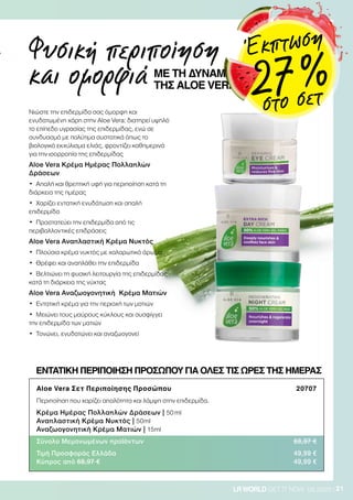 21LRWORLD GET IT NOW 08.2020
Νιώστε την επιδερμίδα σας όμορφη και
ενυδατωμένη χάρη στην Aloe Vera: διατηρεί υψηλό
το επίπεδο υγρασίας της επιδερμίδας, ενώ σε
συνδυασμό με πολύτιμα συστατικά όπως το
βιολογικό εκχύλισμα ελιάς, φροντίζει καθημερινά
για την ισορροπία της επιδερμίδας
Aloe Vera Κρέμα Ημέρας Πολλαπλών
Δράσεων
•	 Απαλή και θρεπτική υφή για περιποίηση κατά τη
διάρκεια της ημέρας
•	 Χαρίζει εντατική ενυδάτωση και απαλή
επιδερμίδα
•	 Προστατεύει την επιδερμίδα από τις
περιβαλλοντικές επιδράσεις
Aloe Vera Αναπλαστική Κρέμα Νυκτός
•	 Πλούσια κρέμα νυκτός με χαλαρωτικό άρωμα
•	 Θρέφει και αναπλάθει την επιδερμίδα
•	 Βελτιώνει τη φυσική λειτουργία της επιδερμίδας
κατά τη διάρκεια της νύχτας
Aloe Vera Αναζωογονητική Κρέμα Ματιών
•	 Εντατική κρέμα για την περιοχή των ματιών
•	 Μειώνει τους μαύρους κύκλους και συσφίγγει
την επιδερμίδα των ματιών
•	 Τονώνει, ενυδατώνει και αναζωογονεί
Aloe Vera Σετ Περιποίησης Προσώπου 20707
Περιποίηση που χαρίζει απαλότητα και λάμψη στην επιδερμίδα.
Κρέμα Ημέρας Πολλαπλών Δράσεων | 50 ml
Αναπλαστική Κρέμα Νυκτός | 50ml
Αναζωογονητική Κρέμα Ματιών | 15ml
Σύνολο Μεμονωμένων προϊόντων 68,97 €
Τιμή Προσφοράς Ελλάδα 49,99 €
Κύπρος από 68,97 € 49,99 €
ΕΝΤΑΤΙΚΗ ΠΕΡΙΠΟΙΗΣΗ ΠΡΟΣΩΠΟΥ ΓΙΑ ΟΛΕΣ ΤΙΣ ΩΡΕΣ ΤΗΣ ΗΜΕΡΑΣ
Φυσική περιποίηση
και ομορφιά ΜΕ ΤΗ ΔΥΝΑΜΗ
ΤΗΣ ALOE VERA
Έκπτωση
27 %
στο σετ
 