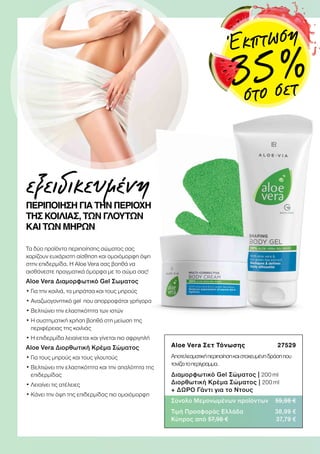 Aloe Vera Σετ Τόνωσης 27529
Αποτελεσματικήπεριποίησηκαιστοχευμένηδράσηπου
τονίζειτοπερίγραμμα.
Διαμορφωτικό Gel Σώματος | 200 ml
Διορθωτική Κρέμα Σώματος | 200 ml
+ ΔΩΡΟ Γάντι για το Ντους
Σύνολο Μεμονωμένων προϊόντων 59,98 €
Τιμή Προσφοράς Ελλάδα 38,99 €
Κύπρος από 57,98 € 37,79 €
ΠΕΡΙΠΟΙΗΣΗ ΓΙΑ ΤΗΝ ΠΕΡΙΟΧΗ
ΤΗΣ ΚΟΙΛΙΑΣ, ΤΩΝ ΓΛΟΥΤΩΝ
ΚΑΙ ΤΩΝ ΜΗΡΩΝ
Τα δύο προϊόντα περιποίησης σώματος σας
χαρίζουν ευχάριστη αίσθηση και ομοιόμορφη όψη
στην επιδερμίδα. Η Αloe Vera σας βοηθά να
αισθάνεστε πραγματικά όμορφα με το σώμα σας!
Aloe Vera Διαμορφωτικό Gel Σωματος
• Για την κοιλιά, τα μπράτσα και τους μηρούς
• Αναζωογονητικό gel που απορροφάται γρήγορα
• Βελτιώνει την ελαστικότητα των ιστών
• Η συστηματική χρήση βοηθά στη μείωση της
περιφέρειας της κοιλιάς
• Η επιδερμίδα λειαίνεται και γίνεται πιο σφριγηλή
Aloe Vera Διορθωτική Κρέμα Σώματος
• Για τους μηρούς και τους γλουτούς
• Βελτιώνει την ελαστικότητα και την απαλότητα της
επιδερμίδας
• Λειαίνει τις ατέλειες
• Κάνει την όψη της επιδερμίδας πιο ομοιόμορφη
εξειδικευμένη
Έκπτωση
35 %
στο σετ
 