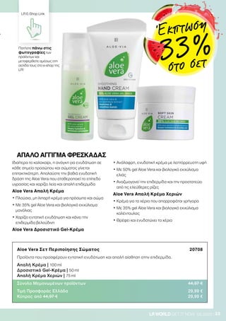 23LRWORLD GET IT NOW 08.2020
Ιδιαίτερα το καλοκαίρι, η ανάγκη για ενυδάτωση σε
κάθε σημείο προσώπου και σώματος γίνεται
επιτακτικότερη. Απολαύστε την βαθιά ενυδατική
δράση της Aloe Vera που σταθεροποιεί το επίπεδο
υγρασίας και χαρίζει λεία και απαλή επιδερμίδα
Aloe Vera Απαλή Κρέμα
• Πλούσια, μη λιπαρή κρέμα για πρόσωπο και σώμα
• Με 35% gel Aloe Vera και βιολογικό εκχύλισμα
μανόλιας
• Χαρίζει εντατική ενυδάτωση και κάνει την
επιδερμίδα βελούδινη
Aloe Vera Δροσιστικό Gel-Kρέμα
• Ανάλαφρη, ενυδατική κρέμα με λεπτόρρευστη υφή
• Με 50% gel Aloe Vera και βιολογικό εκχύλισμα
ελιάς
• Αναζωογονεί την επιδερμίδα και την προστατεύει
από τις ελεύθερες ρίζες
Aloe Vera Απαλή Κρέμα Χεριών
• Κρέμα για τα χέρια που απορροφάται γρήγορα
• Με 35% gel Aloe Vera και βιολογικό εκχύλισμα
καλέντουλας
• Θρέφει και ενυδατώνει τα χέρια
Aloe Vera Σετ Περιποίησης Σώματος 20708
Προϊόντα που προσφέρουν εντατική ενυδάτωση και απαλή αίσθηση στην επιδερμίδα.
Απαλή Κρέμα | 100 ml
Δροσιστικό Gel-Κρέμα | 50 ml
Απαλή Κρέμα Χεριών | 75 ml
Σύνολο Μεμονωμένων προϊόντων 44,97 €
Τιμή Προσφοράς Ελλάδα 29,99 €
Κύπρος από 44,97 € 29,99 €
ΑΠΑΛΟ ΑΓΓΙΓΜΑ ΦΡΕΣΚΑΔΑΣ
Πατήστε πάνω στις
φωτογραφίες των
προϊόντων και
μεταφερθείτε αμέσως στη
σελίδα τους στο e-shop της
LR!
LR E-Shop Link
Έκπτωση
33 %
στο σετ
 
