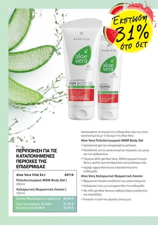 Aloe Vera Vital Σετ  20718
Πολυλειτουργικό MSM Body Gel |
200 ml
Χαλαρωτική Θερμαντική Λοσιόν |
100 ml.
Σύνολο Μεμονωμένων προϊόντων 46,38 €
Τιμή Προσφοράς Ελλάδα 31,99 €
Κύπρος από 44,08 € 30,49 €
ΠΕΡΙΠΟΙΗΣΗ ΓΙΑ ΤΙΣ
ΚΑΤΑΠΟΝΗΜΕΝΕΣ
ΠΕΡΙΟΧΕΣ ΤΗΣ
ΕΠΙΔΕΡΜΙΔΑΣ
Ανακουφίστε τα σημεία της επιδερμίδας σας που είναι
καταπονημένα με τη δύναμη της Aloe Vera
Aloe Vera Πολυλειτουργικό MSM Body Gel
• Δροσιστικό gel που απορροφάται γρήγορα
• Κατάλληλο για τις καταπονημένες περιοχές των μυών
και των αρθρώσεων
• Περιέχει 60% gel Aloe Vera, MSM (οργανική ένωση
θείου), φύλλα αρκτοστάφυλλου και εκχύλισμα ιτιάς
• Χαρίζει σφριγηλότητα και ελαστικότητα στην
επιδερμίδα
Aloe Vera Χαλαρωτική Θερμαντική Λοσιόν
• Θερμαντική λοσιόν κατάλληλη για μυϊκά πιασίματα
• Χαλαρώνει τους μυς και φροντίζει την επιδερμίδα
• Με 45% gel Aloe Vera και αιθέρια έλαια ευκαλύπτου
και πικραλίδας
• Ενισχύει τη ροή του αίματος στους μυς
Έκπτωση
31 %στο σετ
 