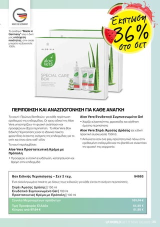 25LRWORLD GET IT NOW 08.2020
Box Ειδικής Περιποίησης – Σετ 2 τεμ. 94993
Ένα ολοκληρωμένο πακέτο με όλους τους ειδικούς για κάθε έκτακτη ανάγκη περιποίησης.
Σπρέι Άμεσης Δράσης | 150 ml
Ενυδατικό Συμπυκνωμένο Gel | 100 ml
Προστατευτική Κρέμα με Πρόπολη | 100 ml
Σύνολο Μεμονωμένων προϊόντων 101,74 €
Τιμή Προσφοράς Ελλάδα 64,99 €
Κύπρος από 97,54 € 61,99 €
ΠΕΡΙΠΟΙΗΣΗ ΚΑΙ ΑΝΑΖΩΟΓΟΝΗΣΗ ΓΙΑ ΚΑΘΕ ΑΝΑΓΚΗ
Το κουτί «Πρώτων Βοηθειών» για κάθε περίπτωση
ερεθισμού της επιδερμίδας. Οι τρεις ειδικοί της Aloe
Vera υποστηρίζουν τη φυσική ανάπλαση και
προσφέρουν έξτρα περιποίηση. Το Aloe Vera Box
Ειδικής Περιποίησης είναι το ιδανικό πακέτο
φροντίδας έκτακτης ανάγκης της επιδερμίδας για το
σπίτι και όταν είστε καθ’ οδόν
Το κουτί περιλαμβάνει:
Aloe Vera Προστατευτική Κρέμα με
Πρόπολη
• Προσφέρει εντατική ενυδάτωση, καταπράυνση και
θρέψη στην επιδερμίδα
Aloe Vera Ενυδατικό Συμπυκνωμένο Gel
• Χαρίζει ελαστικότητα, φρεσκάδα και αίσθηση
άμεσης περιποίησης
Aloe Vera Σπρέι Άμεσης Δράσης (σε ειδική
πρακτική συσκευασία 150ml)
• Aπλώνεται σαν ένα φιλμ προστατευτικό πάνω στην
ερεθισμένη επιδερμίδα και την βοηθά να ανακτήσει
την φυσική της ισορροπία
Το σύνθημα “Made in
Germany” είναι η δική
μας υπόσχεση
ποιότητας, στην οποία
μπορείτε να βασιστείτε
100%.
Έκπτωση
36 %
στο σετ
 