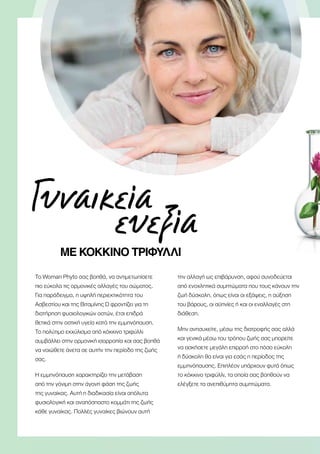 Γυναικεία
		 ευεξία
ΜΕ ΚΌΚΚΙΝΟ ΤΡΙΦΎΛΛΙ
Το Woman Phyto σας βοηθά, να αντιμετωπίσετε
πιο εύκολα τις ορμονικές αλλαγές του σώματος.
Για παράδειγμα, η υψηλή περιεκτικότητα του
Ασβεστίου και της Βιταμίνης D φροντίζει για τη
διατήρηση φυσιολογικών οστών, έτσι επιδρά
θετικά στην οστική υγεία κατά την εμμηνόπαυση.
Το πολύτιμο εκχύλισμα από κόκκινο τριφύλλι
συμβάλλει στην ορμονική ισορροπία και σας βοηθά
να νοιώθετε άνετα σε αυτήν την περίοδο της ζωής
σας.
Η εμμηνόπαυση χαρακτηρίζει την μετάβαση
από την γόνιμη στην άγονη φάση της ζωής
της γυναίκας. Αυτή η διαδικασία είναι απόλυτα
φυσιολογική και αναπόσπαστο κομμάτι της ζωής
κάθε γυναίκας. Πολλές γυναίκες βιώνουν αυτή
την αλλαγή ως επιβάρυνση, αφού συνοδεύεται
από ενοχλητικά συμπτώματα που τους κάνουν την
ζωή δύσκολη, όπως είναι οι εξάψεις, η αύξηση
του βάρους, οι αϋπνίες ή και οι εναλλαγές στη
διάθεση.
Μην ανησυχείτε, μέσω της διατροφής σας αλλά
και γενικά μέσω του τρόπου ζωής σας μπορείτε
να ασκήσετε μεγάλη επιρροή στο πόσο εύκολη
ή δύσκολη θα είναι για εσάς η περίοδος της
εμμηνόπαυσης. Επιπλέον υπάρχουν φυτά όπως
το κόκκινο τριφύλλι, τα οποία σας βοηθούν να
ελέγξετε τα ανεπιθύμητα συμπτώματα.
 