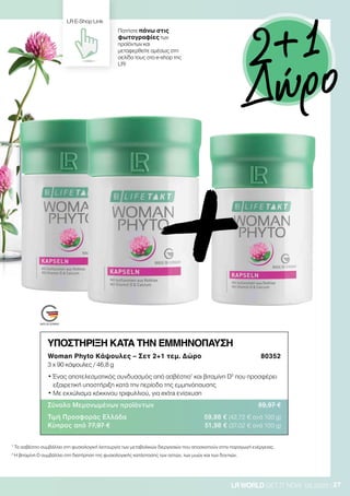 27LRWORLD GET IT NOW 08.2020
ΥΠΟΣΤΗΡΙΞΗ ΚΑΤΑ ΤΗΝ ΕΜΜΗΝΟΠΑΥΣΗ
Woman Phyto Κάψουλες – Σετ 2+1 τεμ. Δώρο 80352
3 x 90 κάψουλες / 46,8 g
• Ένας αποτελεσματικός συνδυασμός από ασβέστιο1
και βιταμίνη D2
που προσφέρει
εξαιρετική υποστήριξη κατά την περίοδο της εμμηνόπαυσης
• Με εκχύλισμα κόκκινου τριφυλλιού, για extra ενίσχυση
Σύνολο Μεμονωμένων προϊόντων 89,97 €
Τιμή Προσφοράς Ελλάδα 59,98 € (42,72 € ανά 100 g)
Κύπρος από 77,97 € 51,98 € (37,02 € ανά 100 g)
1
Το ασβέστιο συμβάλλει στη φυσιολογική λειτουργία των μεταβολικών διεργασιών που αποσκοπούν στην παραγωγή ενέργειας.
2
Η βιταμίνη D συμβάλλει στη διατήρηση της φυσιολογικής κατάστασης των οστών, των μυών και των δοντιών.
Πατήστε πάνω στις
φωτογραφίες των
προϊόντων και
μεταφερθείτε αμέσως στη
σελίδα τους στο e-shop της
LR!
+
LR E-Shop Link
2+1
Δώρο
 