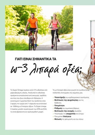 ω-3 λιπαρά οξέα;
ΓΙΑΤΊ ΕΊΝΑΙ ΣΗΜΑΝΤΙΚΆ ΤΑ
Το Super Omega περιέχει κατά 41% ιχθυέλαια από
ψάρια βιώσιμης αλιείας. Αναλυτικά το ιχθυέλαιο
προέρχεται αποκλειστικά από σκουμπρί, σαρδέλα
και τόνο που ζουν ελεύθερα στη θάλασσα. Η
συνιστώμενη ημερήσια δόση του προϊόντος είναι
3 φορές την ημέρα από 1 κάψουλα και αντιστοιχεί
σε 1260mg ω-3 λιπαρών οξέων. Το Super omega
3 περιέχει μεγάλη συγκέντρωση των ΕΡΑ και DHA,
τα οποία βρίσκονται σε τριγλυκεριδική μορφή.
Τα ω-3 λιπαρά οξέα είναι γνωστό ότι συνδέονται με
πολλαπλές λειτουργίες του σώματος μας:
Υποστήριξη του καρδιαγγειακού συστήματος
Βελτίωση της ψυχολογίας και της
διάθεσης
Γονιμότητα
Ρύθμιση του σωματικού βάρους
Βελτίωση της ανοχής γλυκόζης
Υποστηρίζει την ισορροπία στο έντερο
Πνευματική διαύγεια
Μείωση της φλεγμονής και του πόνου
 