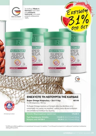 29LRWORLD GET IT NOW 08.2020
Από βιώσιμη αλιεία
ΕΝΙΣΧΥΣΤΕ ΤΗ ΛΕΙΤΟΥΡΓΙΑ ΤΗΣ ΚΑΡΔΙΑΣ
Super Omega Κάψουλες – Σετ 4 τεμ. 80144
4 x 60 κάψουλες / 99,3 g
Το Super Omega περιέχει ω-3 λιπαρά οξέα που βοηθούν στην
υποστήριξη της υγείας της καρδιάς1
, καθώς έχουν θετική επίδραση
στα επίπεδα των λιπιδίων του αίματος.
Σύνολο Μεμονωμένων προϊόντων 175,96 €
Τιμή Προσφοράς Ελλάδα 119,99 € (30,21 € ανά 100 g)
Κύπρος από 147,96 € 99,99 € (25,17 € ανά 100 g)
Το σύνθημα “Made in
Germany” είναι η δική
μας υπόσχεση
ποιότητας, στην οποία
μπορείτε να βασιστείτε
100%.
1
Το EPA και το DHA συμβάλλουν στη φυσιολογική λειτουργία της καρδιάς. Γι’ αυτό θεωρείται απαραίτητη η καθημερινή πρόσληψη τουλάχιστον
250mg EPA και DHA.
Έκπτωση
31 %στο σετ
 