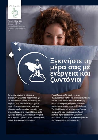Ξεκινήστε τη
μέρα σας με
ενέργεια και
ζωντάνια
Αυτό τον Αύγουστο τον μήνα
διακοπών, ξεκινήστε προσπάθεια για
να αποκτήσετε καλές συνήθειες. Την
περίοδο των διακοπών που έχουμε
περισσότερο προσωπικό χρόνο μας
κάνει να αναλογιστούμε τα οφέλη που
αποκομίζουμε από την υιοθέτηση ενός
υγιεινού τρόπου ζωής. Βασικά στοιχεία
ενός υγιεινού τρόπου ζωής είναι ο βαθύς
ύπνος και οι υψηλές επιδόσεις.
Γνωρίζουμε πολύ καλά ότι όταν
συνδυάζεται ο καλός και αναζωογονητικός
ύπνος με τα προϊόντα Μind Master, η
μέρα είναι γεμάτη ενέργεια, σωματική
πνευματική απόδοση και καλή διάθεση.
Το Mind Master είναι ένα συμπλήρωμα
διατροφής που σύμφωνα με κλινική
μελέτη, προσφέρει αντιοξειδωτική
προστασία στο σώμα, στοιχείο σημαντικό
για την ενέργεια και την ευεξία.
Πατήστε πάνω στις
φωτογραφίες των
προϊόντων και
μεταφερθείτε αμέσως στη
σελίδα τους στο e-shop της
LR!
LR E-Shop Link
 